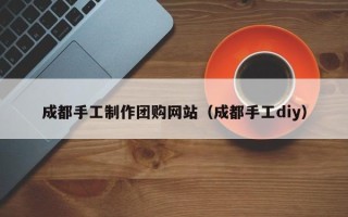 保山成都手工制作团购网站（成都手工diy）
