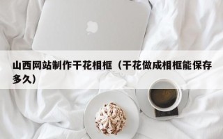 保山山西网站制作干花相框（干花做成相框能保存多久）